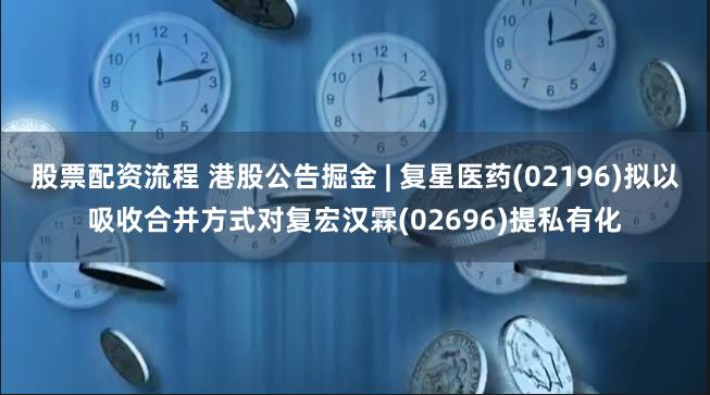 股票配资流程 港股公告掘金 | 复星医药(02196)拟以吸收合并方式对复宏汉霖(02696)提私有化
