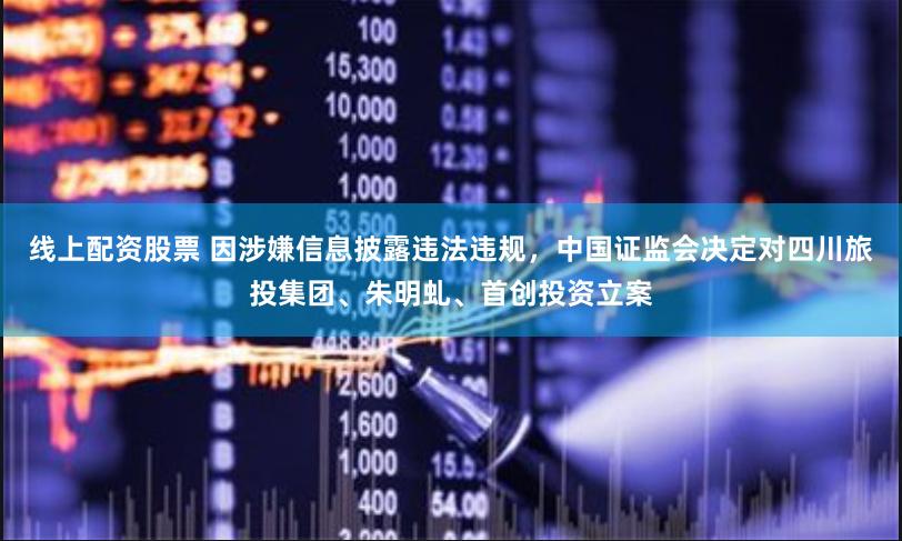 线上配资股票 因涉嫌信息披露违法违规，中国证监会决定对四川旅投集团、朱明虬、首创投资立案