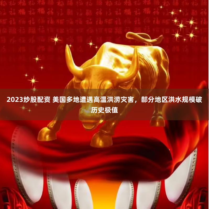2023炒股配资 美国多地遭遇高温洪涝灾害，部分地区洪水规模破历史极值