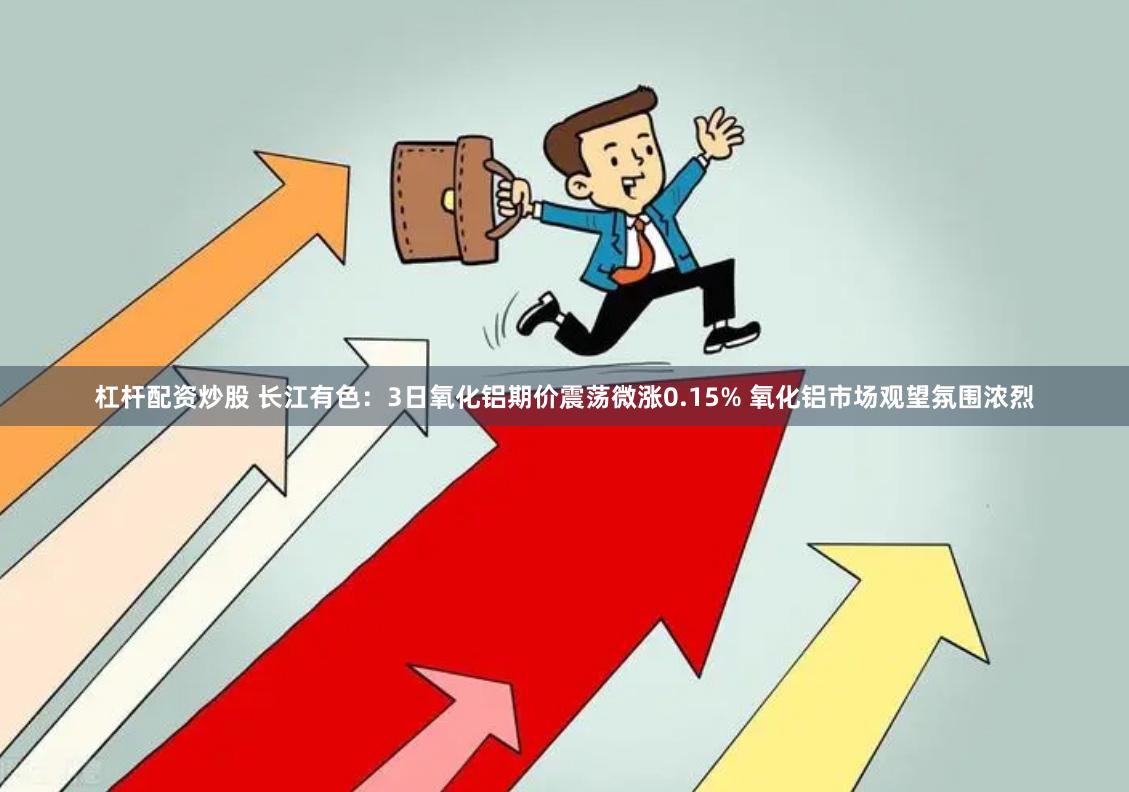 杠杆配资炒股 长江有色：3日氧化铝期价震荡微涨0.15% 氧化铝市场观望氛围浓烈
