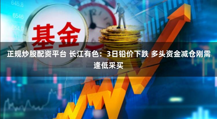 正规炒股配资平台 长江有色：3日铅价下跌 多头资金减仓刚需逢低采买