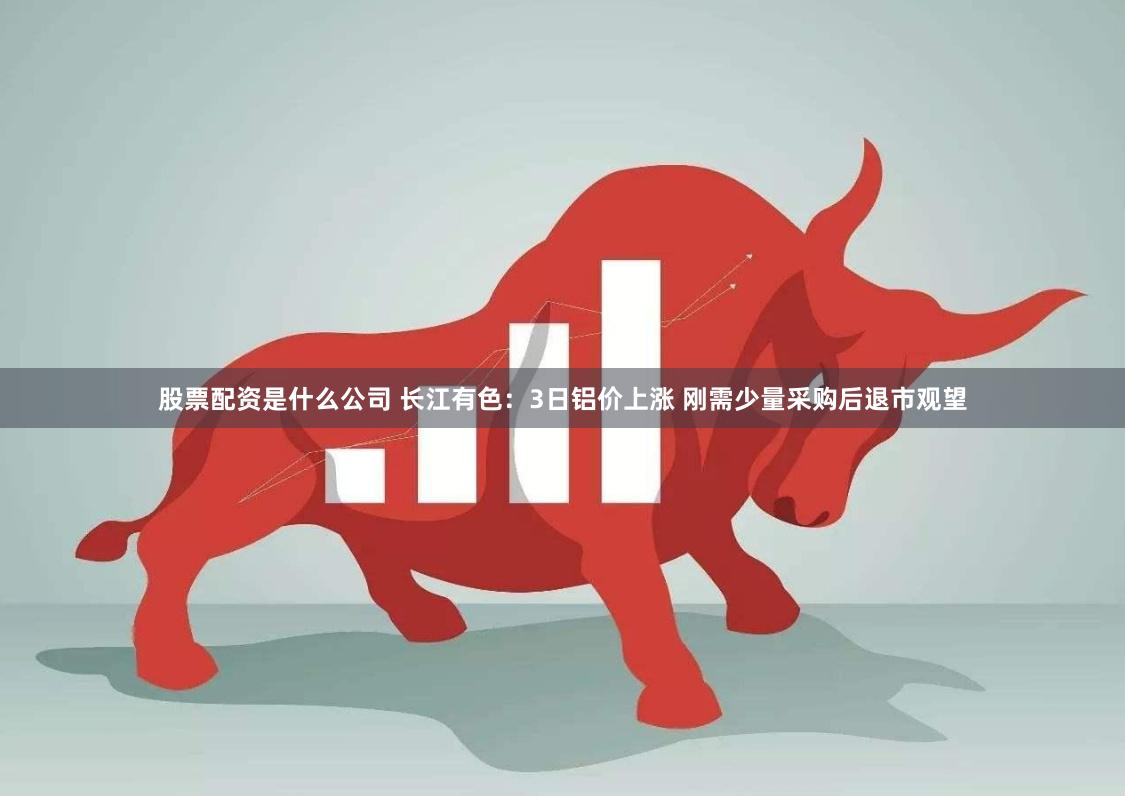 股票配资是什么公司 长江有色：3日铝价上涨 刚需少量采购后退市观望