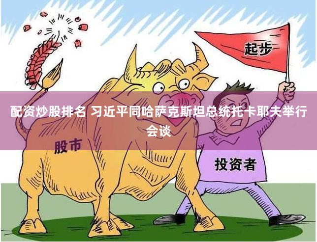 配资炒股排名 习近平同哈萨克斯坦总统托卡耶夫举行会谈