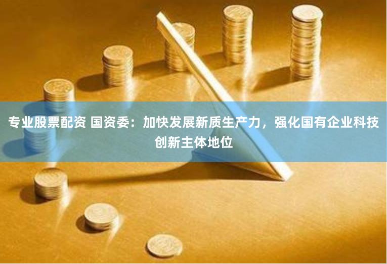 专业股票配资 国资委：加快发展新质生产力，强化国有企业科技创新主体地位