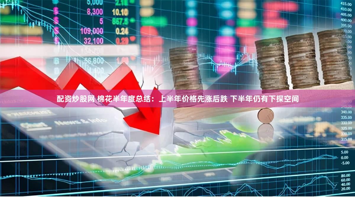 配资炒股网 棉花半年度总结：上半年价格先涨后跌 下半年仍有下探空间