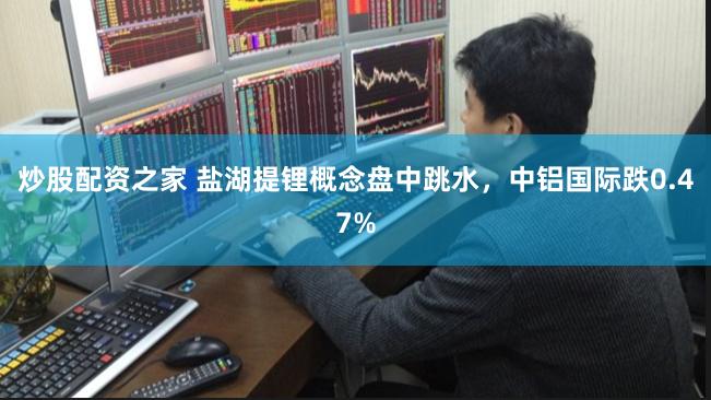 炒股配资之家 盐湖提锂概念盘中跳水，中铝国际跌0.47%