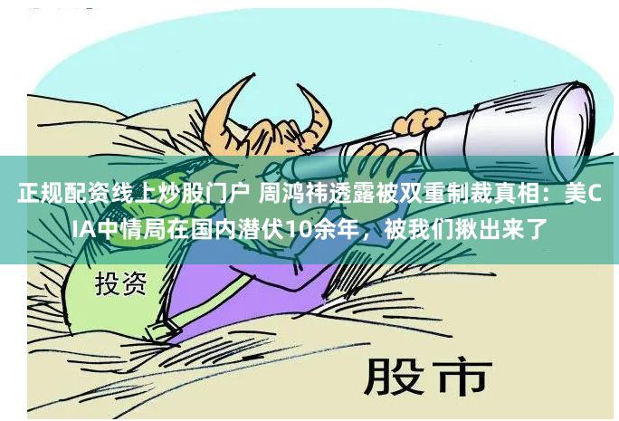正规配资线上炒股门户 周鸿祎透露被双重制裁真相：美CIA中情局在国内潜伏10余年，被我们揪出来了