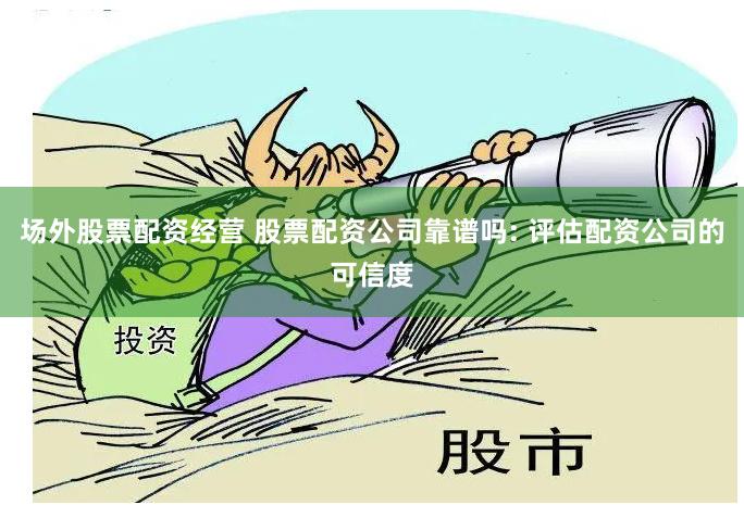 场外股票配资经营 股票配资公司靠谱吗: 评估配资公司的可信度