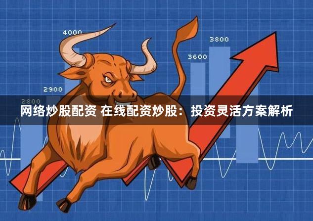 网络炒股配资 在线配资炒股：投资灵活方案解析