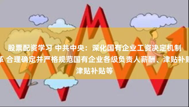 股票配资学习 中共中央：深化国有企业工资决定机制改革 合理确定并严格规范国有企业各级负责人薪酬、津贴补贴等