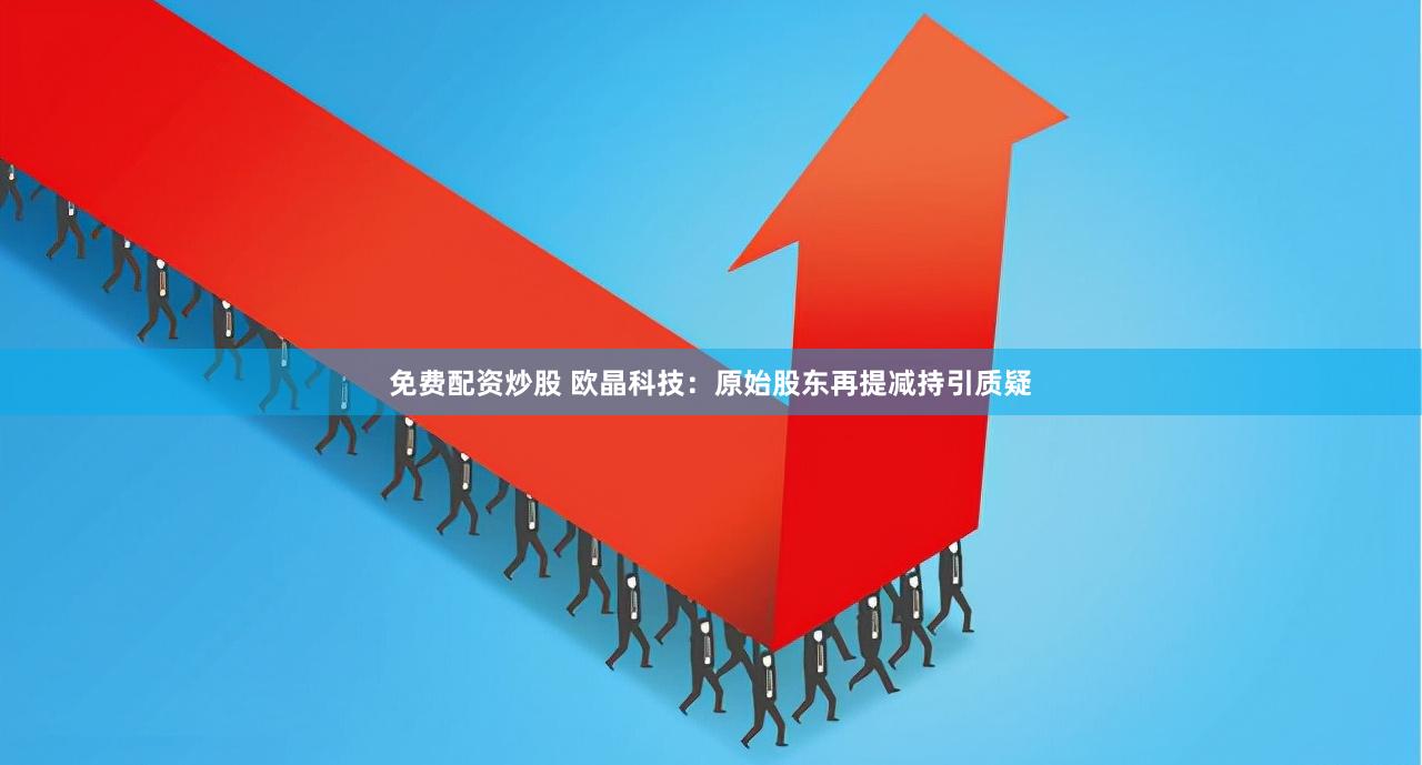 免费配资炒股 欧晶科技：原始股东再提减持引质疑