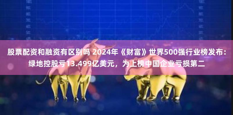 股票配资和融资有区别吗 2024年《财富》世界500强行业榜发布：绿地控股亏13.499亿美元，为上榜中国企业亏损第二
