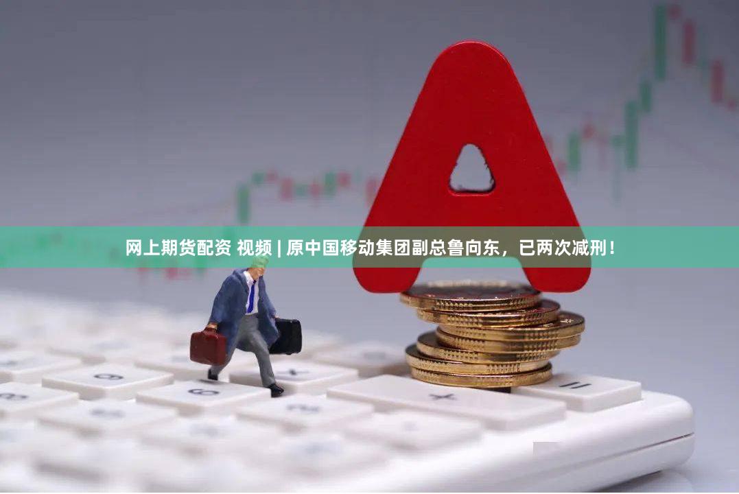 网上期货配资 视频 | 原中国移动集团副总鲁向东，已两次减刑！