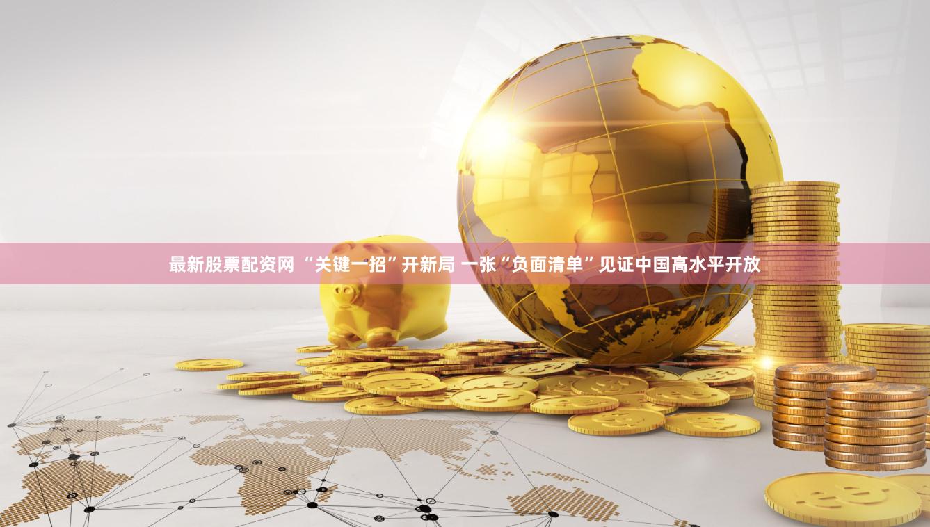 最新股票配资网 “关键一招”开新局 一张“负面清单”见证中国高水平开放