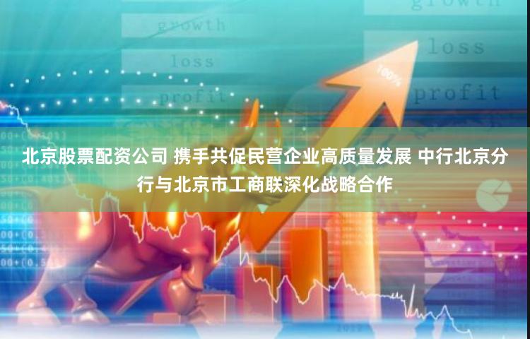 北京股票配资公司 携手共促民营企业高质量发展 中行北京分行与北京市工商联深化战略合作