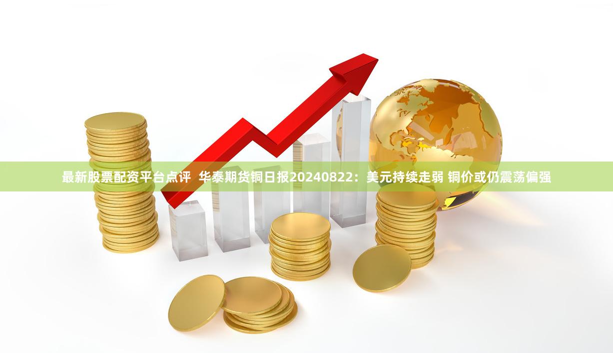 最新股票配资平台点评  华泰期货铜日报20240822：美元持续走弱 铜价或仍震荡偏强