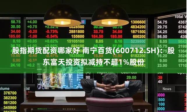 股指期货配资哪家好 南宁百货(600712.SH)：股东富天投资拟减持不超1%股份