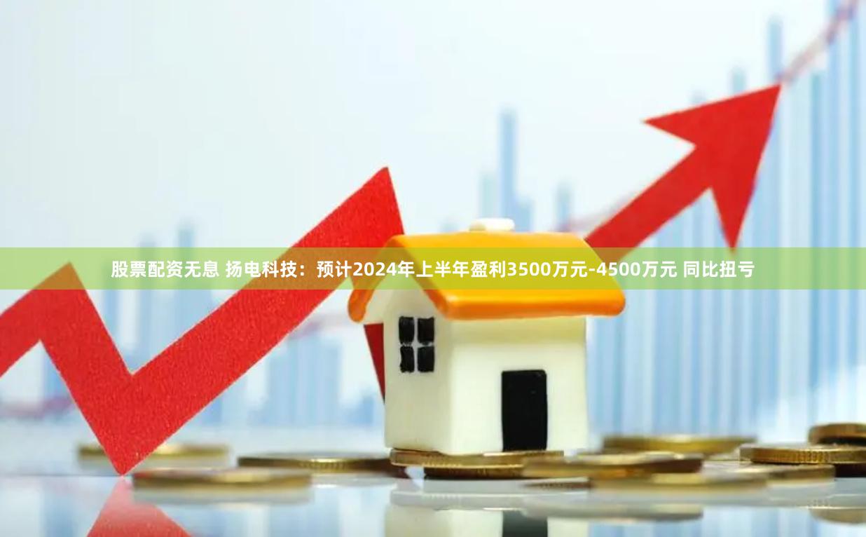 股票配资无息 扬电科技：预计2024年上半年盈利3500万元-4500万元 同比扭亏