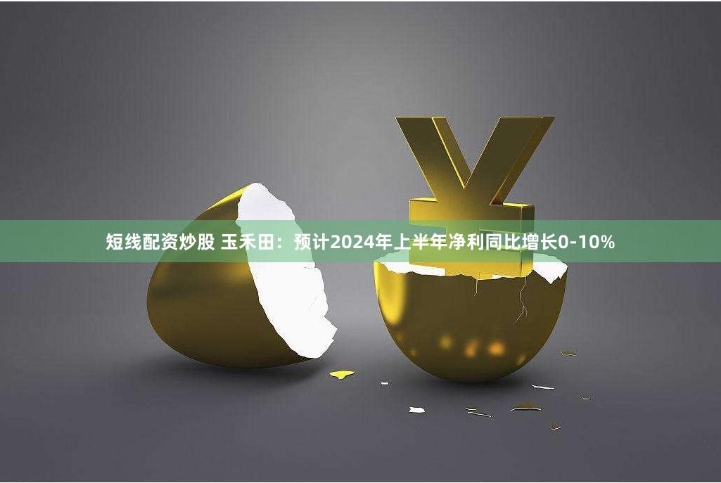 短线配资炒股 玉禾田：预计2024年上半年净利同比增长0-10%