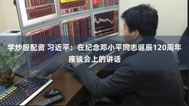 学炒股配资 习近平：在纪念邓小平同志诞辰120周年座谈会上的讲话