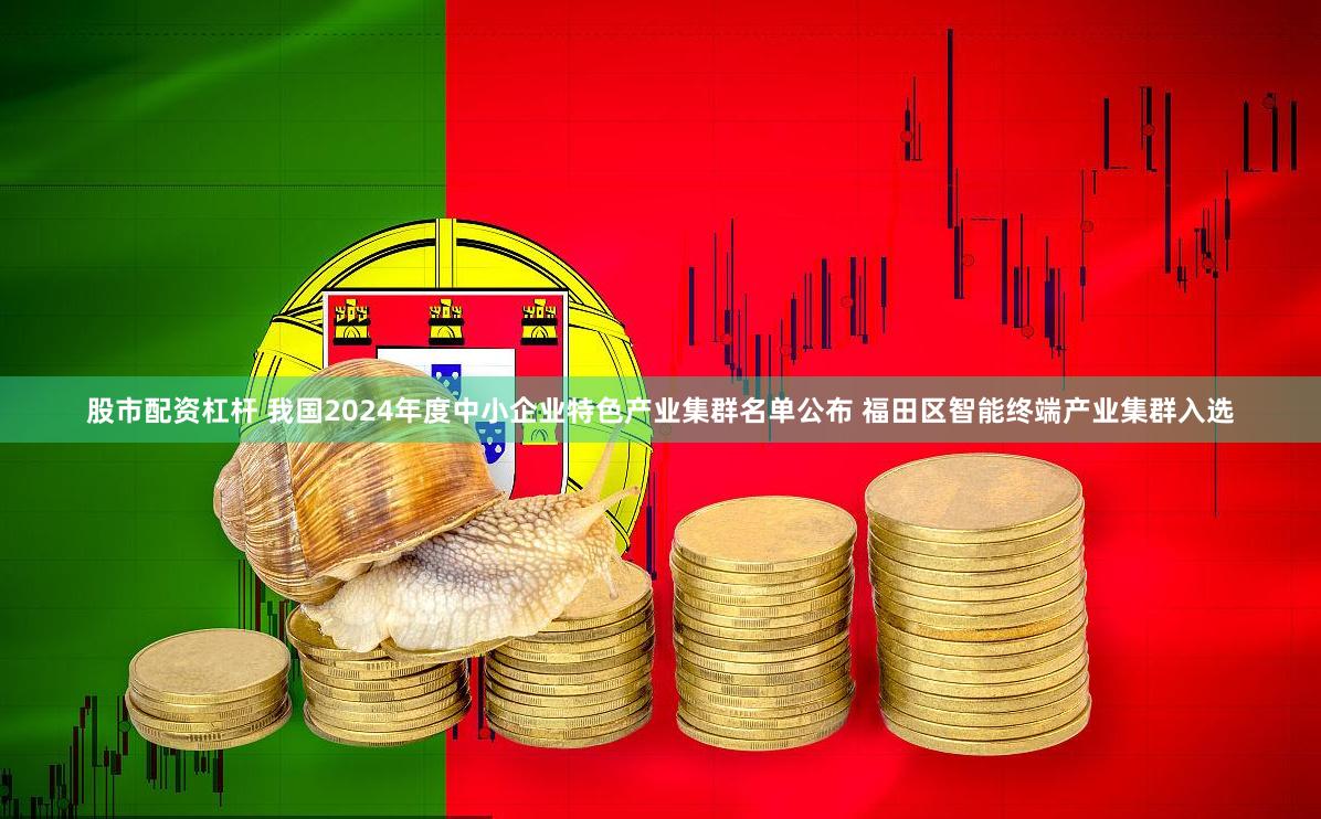 股市配资杠杆 我国2024年度中小企业特色产业集群名单公布 福田区智能终端产业集群入选