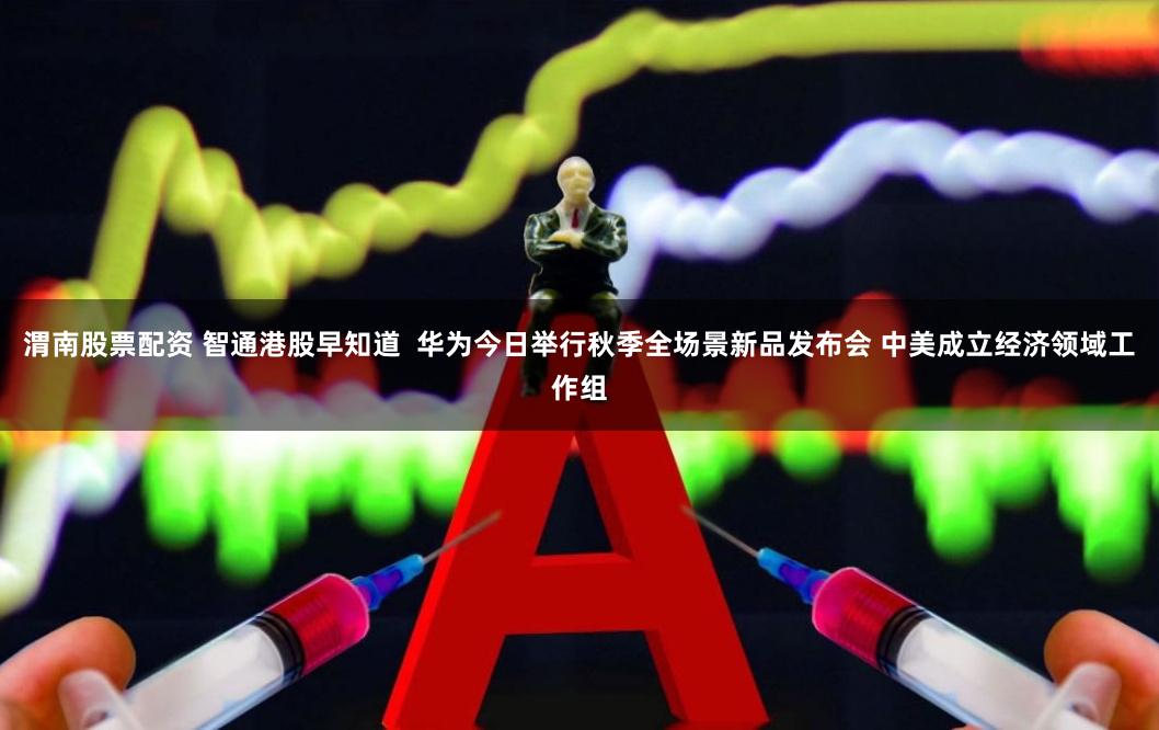 渭南股票配资 智通港股早知道  华为今日举行秋季全场景新品发布会 中美成立经济领域工作组