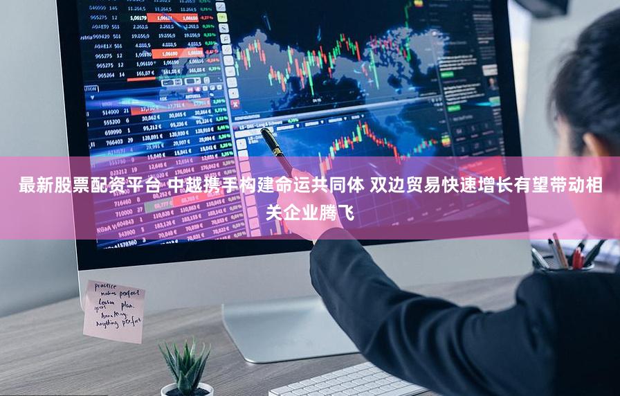 最新股票配资平台 中越携手构建命运共同体 双边贸易快速增长有望带动相关企业腾飞