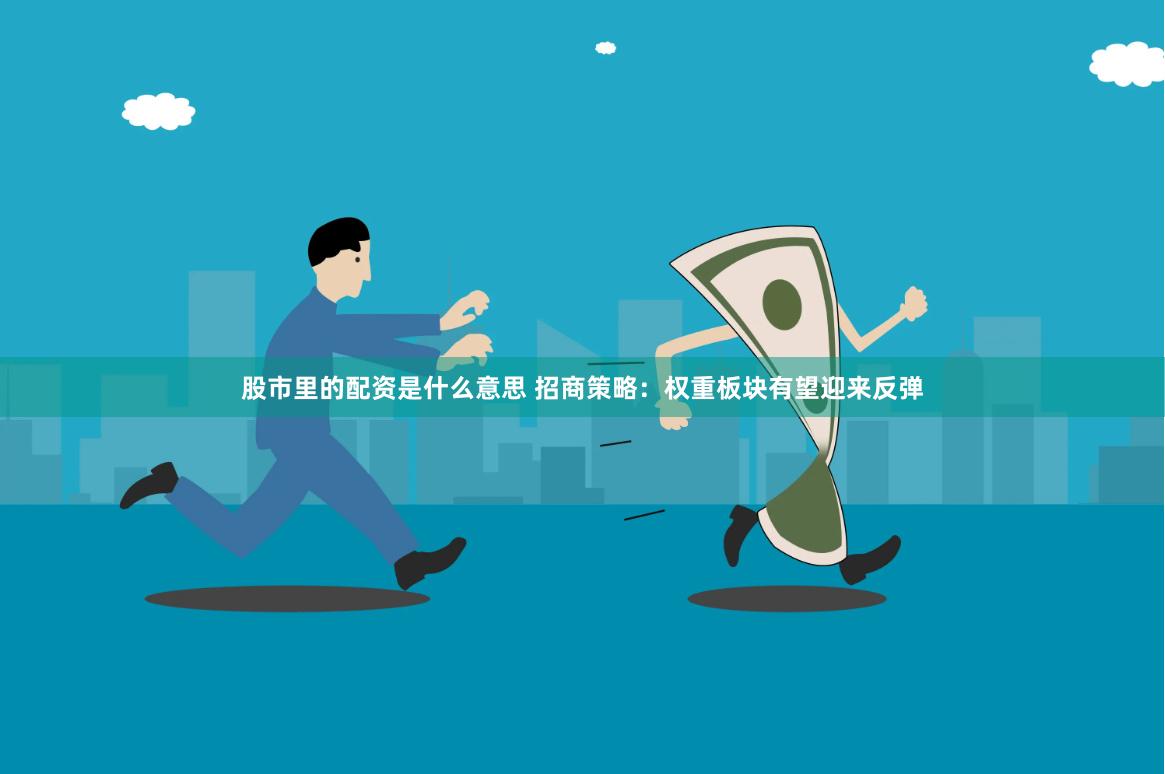股市里的配资是什么意思 招商策略：权重板块有望迎来反弹