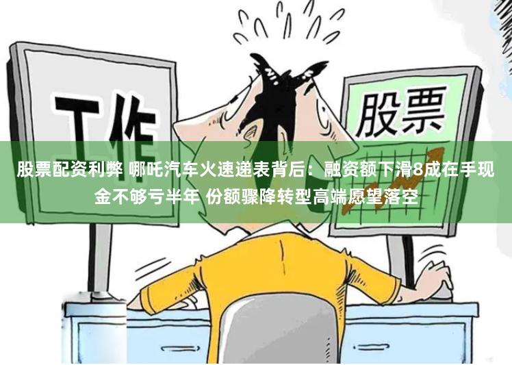 股票配资利弊 哪吒汽车火速递表背后：融资额下滑8成在手现金不够亏半年 份额骤降转型高端愿望落空