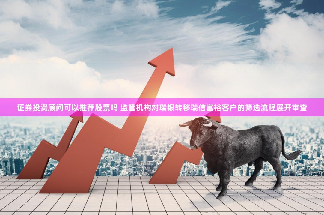 证券投资顾问可以推荐股票吗 监管机构对瑞银转移瑞信富裕客户的筛选流程展开审查