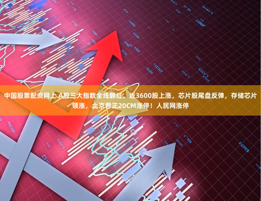 中国股票配资网上 A股三大指数全线翻红，近3600股上涨，芯片股尾盘反弹，存储芯片领涨，北京君正20CM涨停！人民网涨停