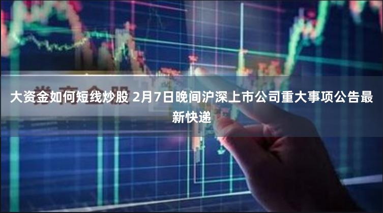 大资金如何短线炒股 2月7日晚间沪深上市公司重大事项公告最新快递