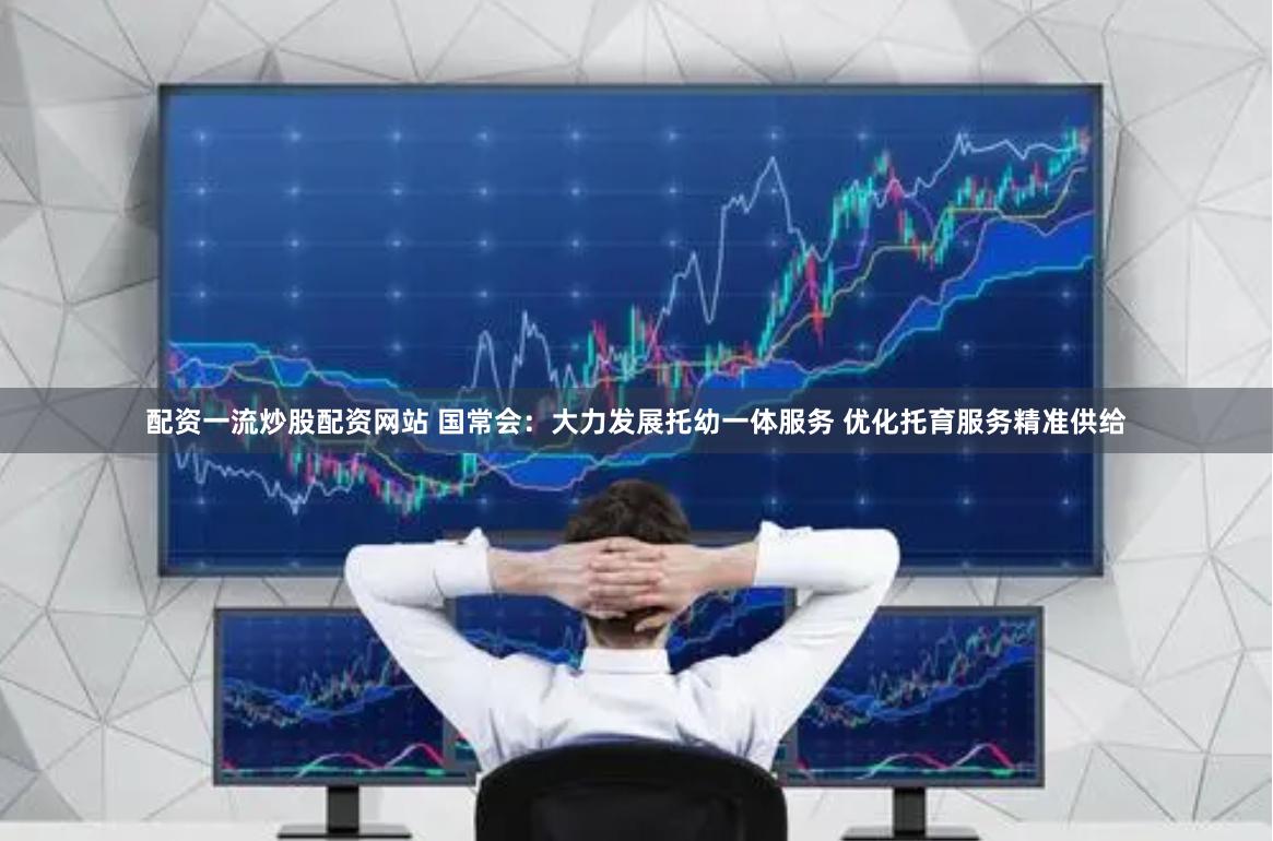 配资一流炒股配资网站 国常会：大力发展托幼一体服务 优化托育服务精准供给