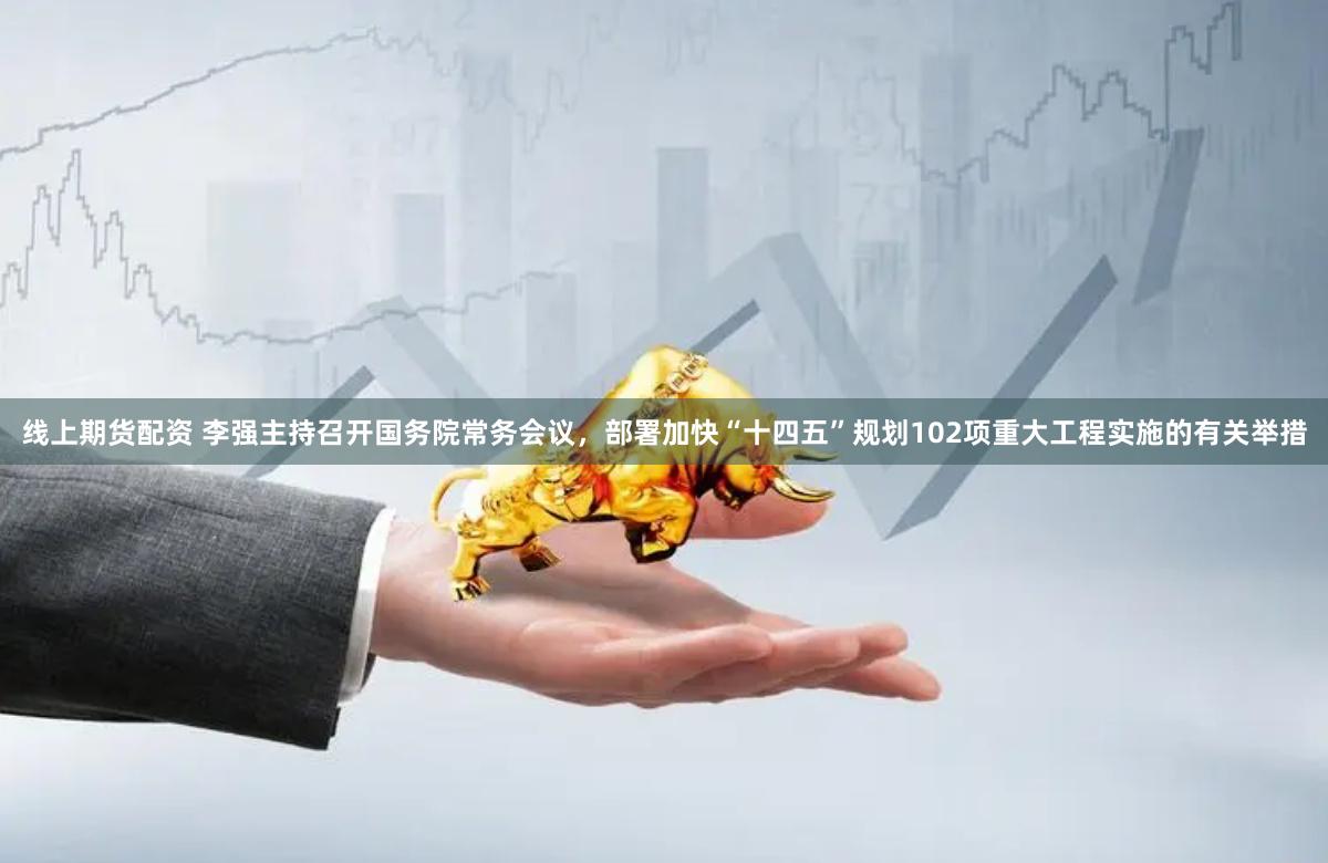线上期货配资 李强主持召开国务院常务会议，部署加快“十四五”规划102项重大工程实施的有关举措