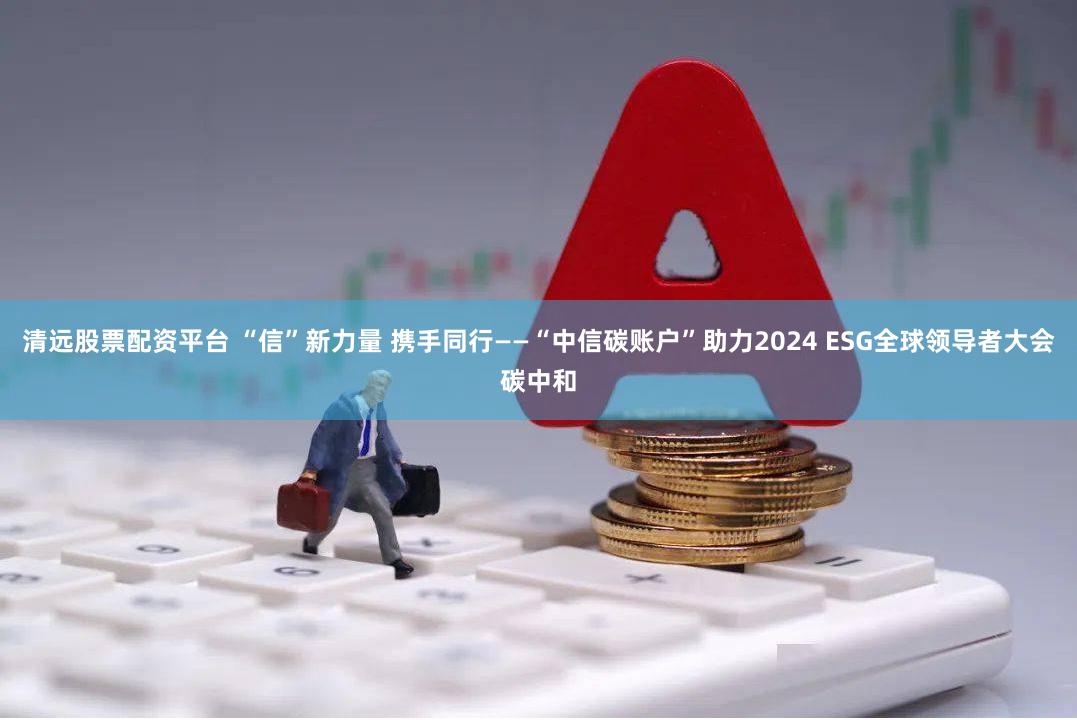 清远股票配资平台 “信”新力量 携手同行——“中信碳账户”助力2024 ESG全球领导者大会碳中和