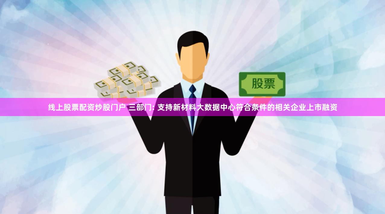 线上股票配资炒股门户 三部门: 支持新材料大数据中心符合条件的相关企业上市融资