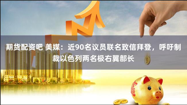期货配资吧 美媒：近90名议员联名致信拜登，呼吁制裁以色列两名极右翼部长