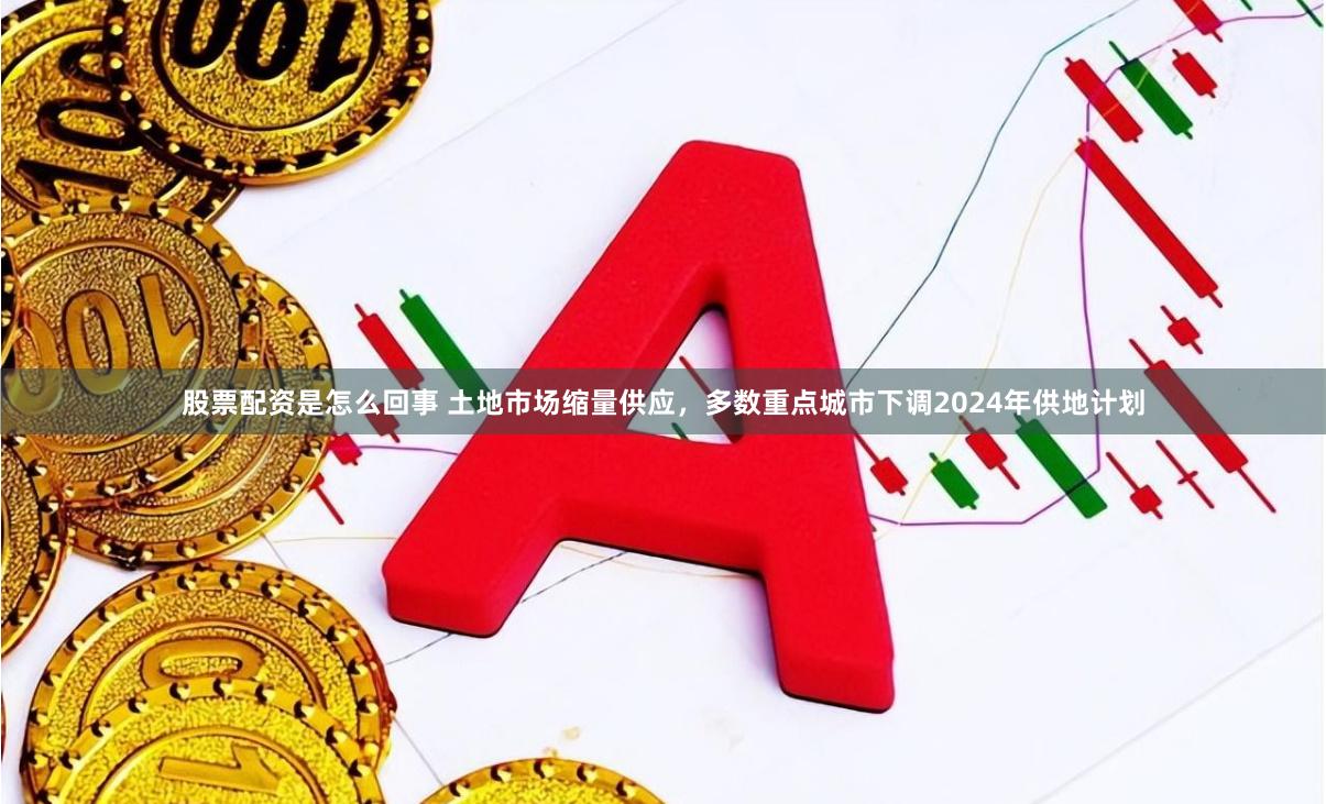 股票配资是怎么回事 土地市场缩量供应，多数重点城市下调2024年供地计划