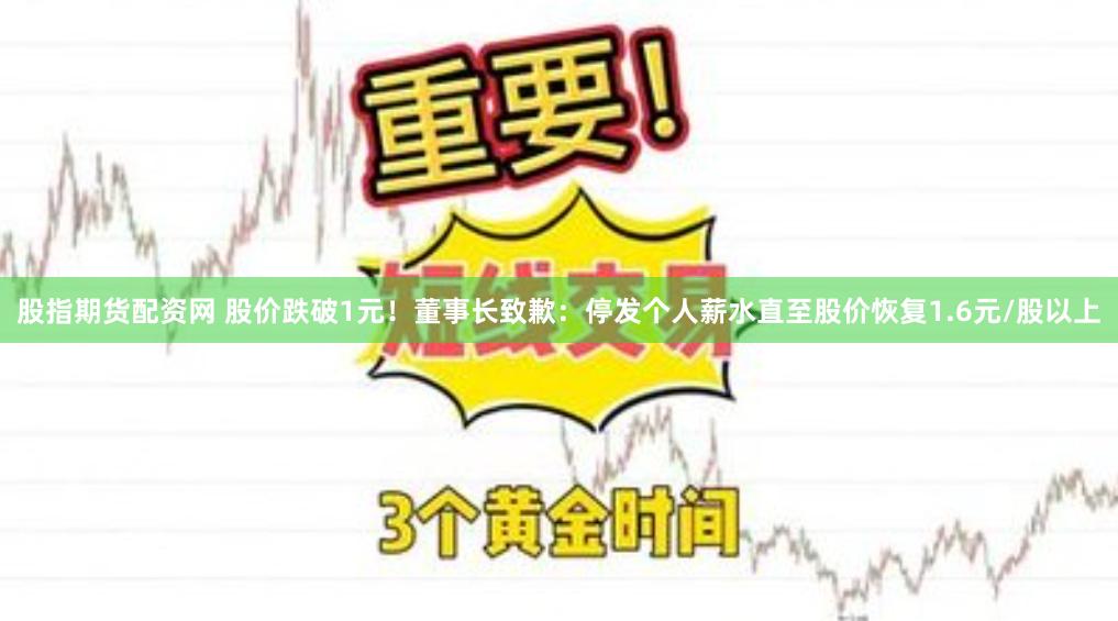 股指期货配资网 股价跌破1元！董事长致歉：停发个人薪水直至股价恢复1.6元/股以上