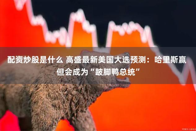 配资炒股是什么 高盛最新美国大选预测：哈里斯赢 但会成为“跛脚鸭总统”