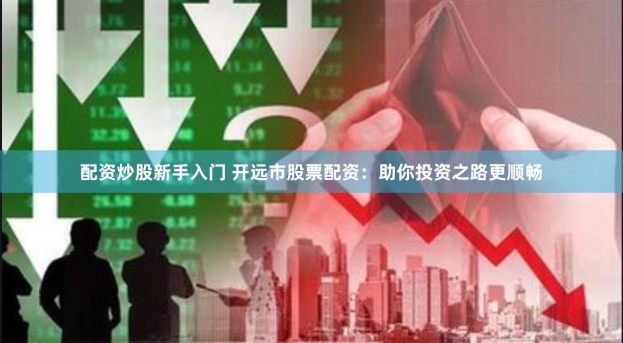 配资炒股新手入门 开远市股票配资：助你投资之路更顺畅