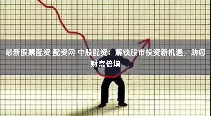 最新股票配资 配资网 中股配资：解锁股市投资新机遇，助您财富倍增