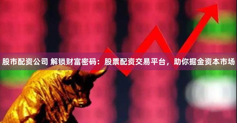 股市配资公司 解锁财富密码：股票配资交易平台，助你掘金资本市场