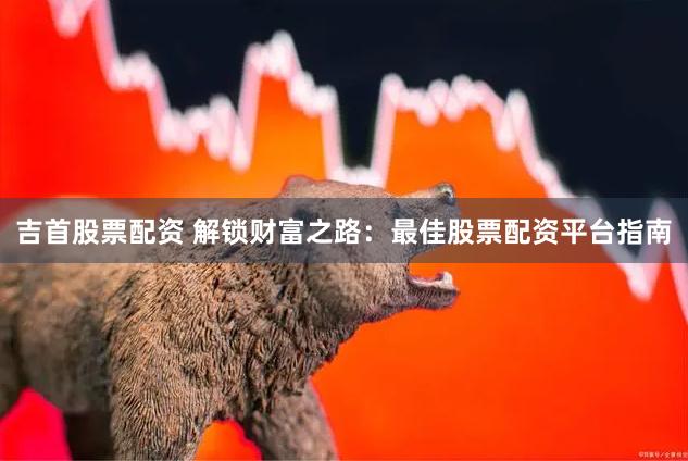 吉首股票配资 解锁财富之路：最佳股票配资平台指南