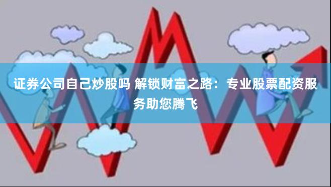 证券公司自己炒股吗 解锁财富之路：专业股票配资服务助您腾飞