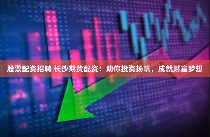 股票配资招聘 长沙期货配资：助你投资扬帆，成就财富梦想