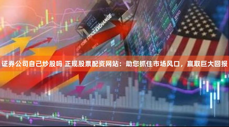 证券公司自己炒股吗 正规股票配资网站：助您抓住市场风口，赢取巨大回报