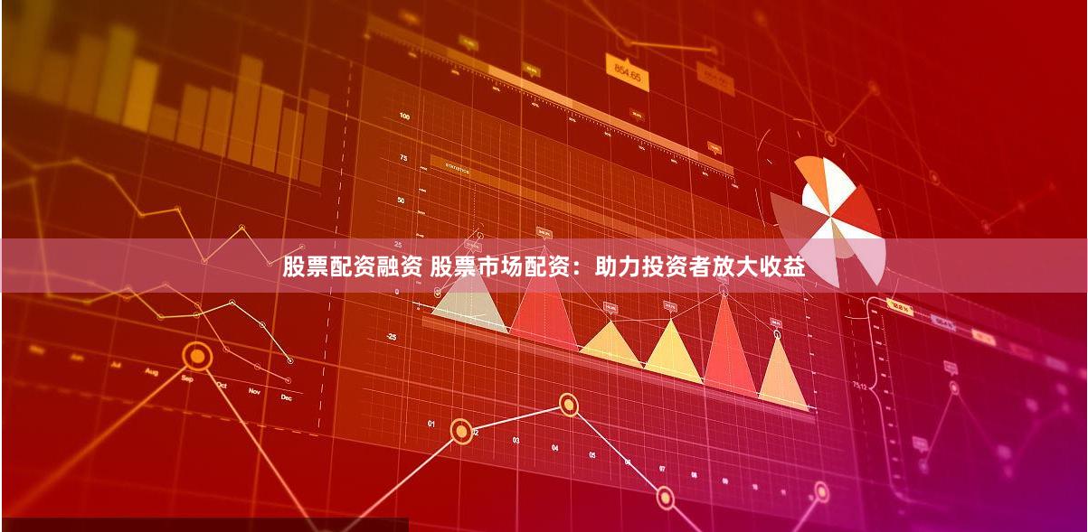 股票配资融资 股票市场配资：助力投资者放大收益