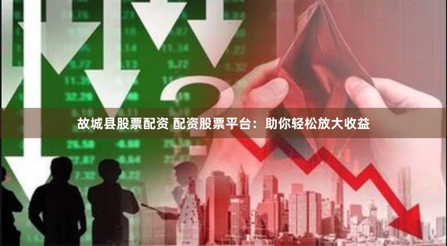 故城县股票配资 配资股票平台：助你轻松放大收益