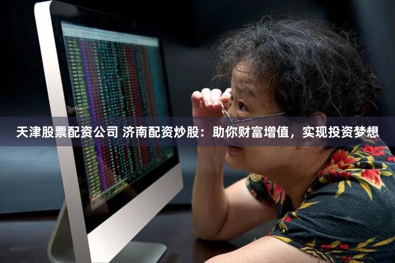 天津股票配资公司 济南配资炒股：助你财富增值，实现投资梦想